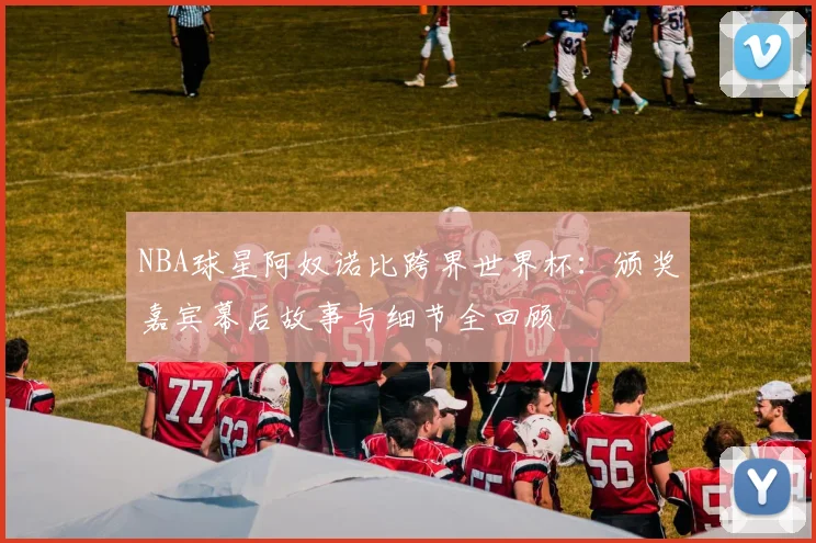 NBA球星阿奴诺比跨界世界杯:颁奖嘉宾幕后故事与细节全回顾