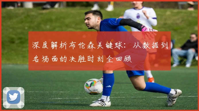 深度解析布伦森关键球:从数据到名场面的决胜时刻全回顾