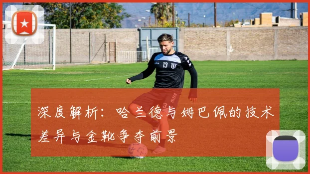 深度解析：哈兰德与姆巴佩的技术差异与金靴争夺前景
