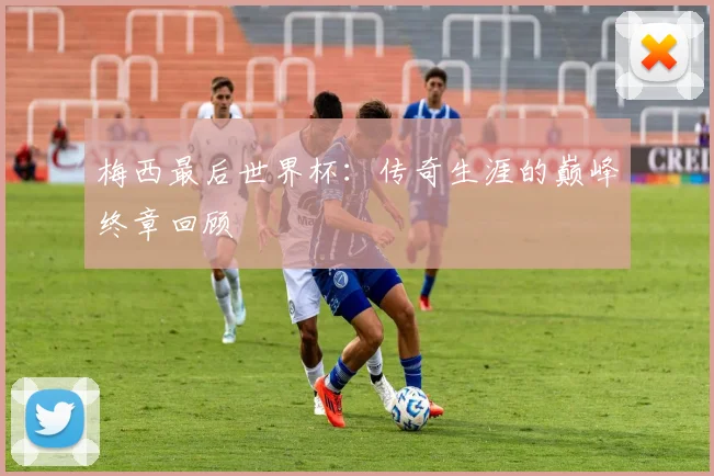 梅西最后世界杯：传奇生涯的巅峰终章回顾