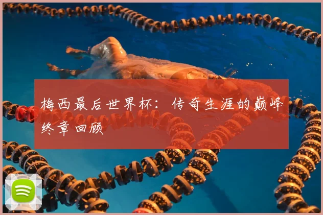 梅西最后世界杯：传奇生涯的巅峰终章回顾